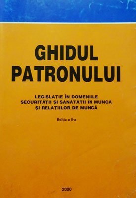 Ghidul patronului - Editia a II-a (legislatie in domeniile securitatii si sanatatii in munca si relatiilor de munca)